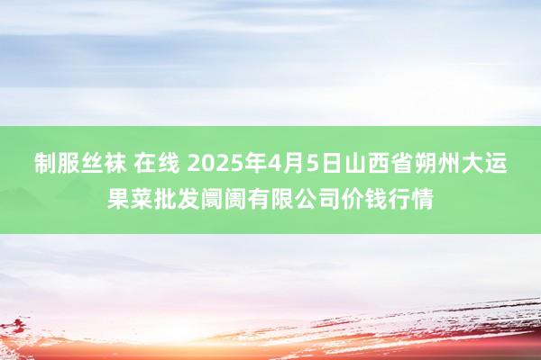 制服丝袜 在线 2025年4月5日山西省朔州大运果菜批发阛阓有限公司价钱行情