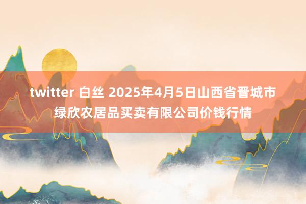 twitter 白丝 2025年4月5日山西省晋城市绿欣农居品买卖有限公司价钱行情