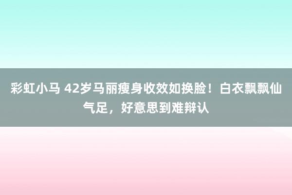 彩虹小马 42岁马丽瘦身收效如换脸！白衣飘飘仙气足，好意思到难辩认