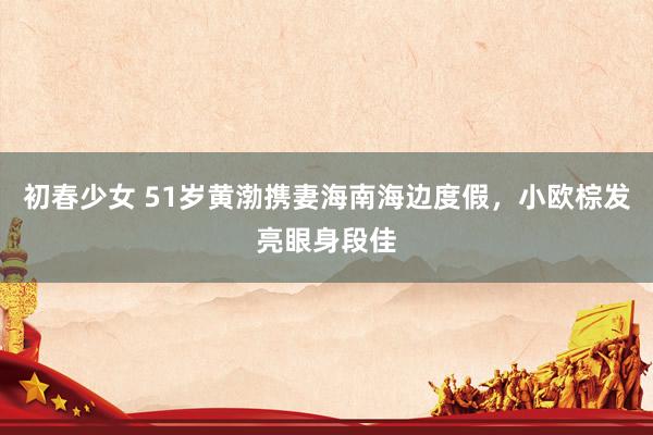 初春少女 51岁黄渤携妻海南海边度假，小欧棕发亮眼身段佳