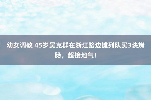 幼女调教 45岁吴克群在浙江路边摊列队买3块烤肠，超接地气！