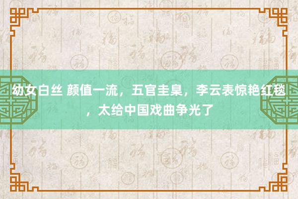 幼女白丝 颜值一流，五官圭臬，李云表惊艳红毯，太给中国戏曲争光了