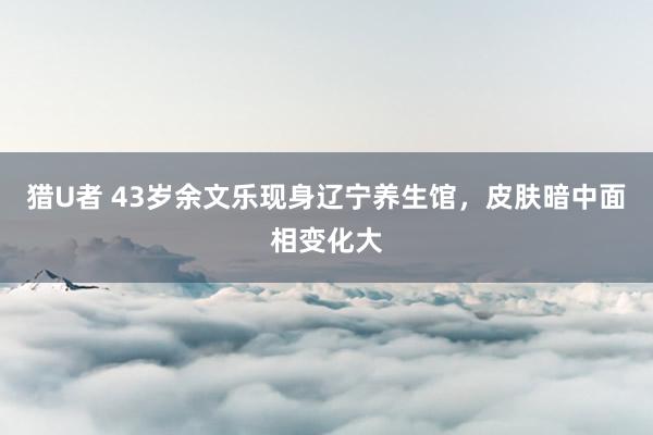 猎U者 43岁余文乐现身辽宁养生馆，皮肤暗中面相变化大