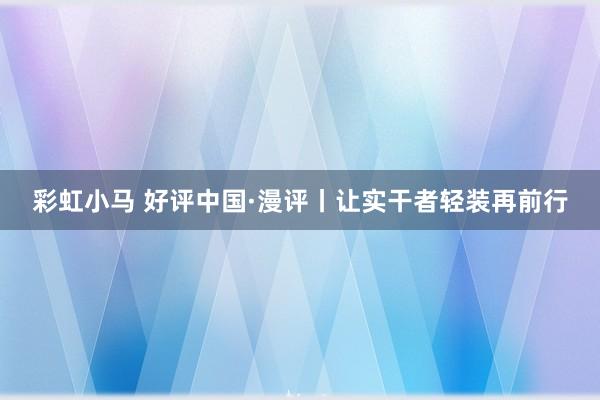 彩虹小马 好评中国·漫评丨让实干者轻装再前行