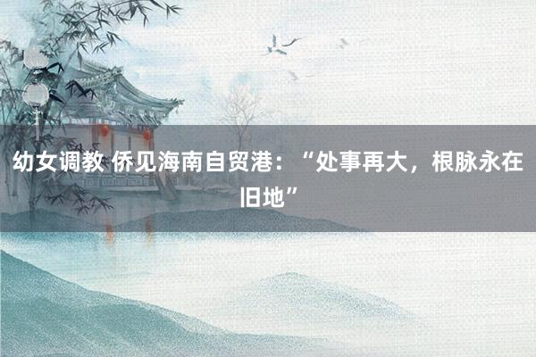 幼女调教 侨见海南自贸港：“处事再大，根脉永在旧地”