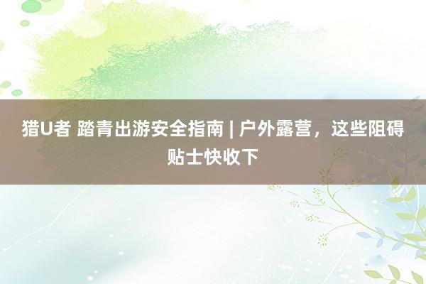 猎U者 踏青出游安全指南 | 户外露营，这些阻碍贴士快收下