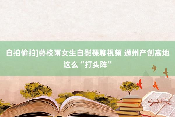 自拍偷拍]藝校兩女生自慰裸聊視頻 通州产创高地这么“打头阵”