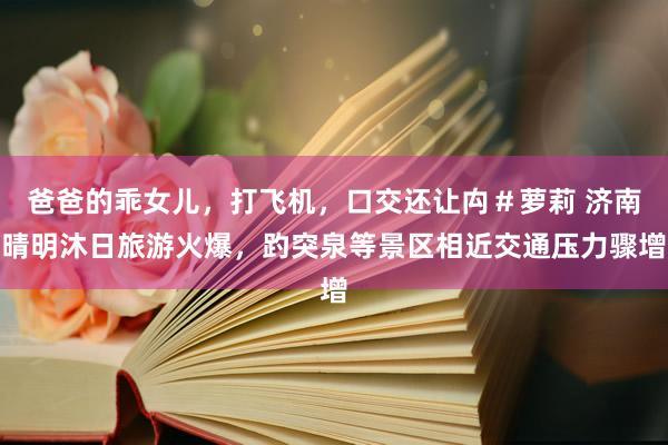爸爸的乖女儿，打飞机，口交还让禸＃萝莉 济南晴明沐日旅游火爆，趵突泉等景区相近交通压力骤增