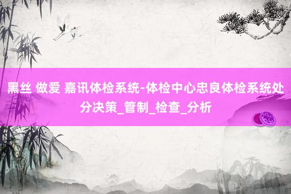 黑丝 做爱 嘉讯体检系统-体检中心忠良体检系统处分决策_管制_检查_分析