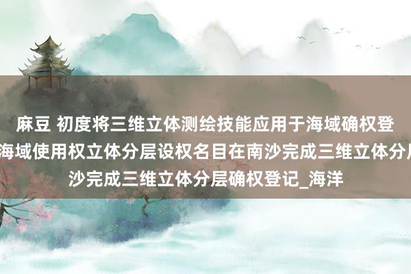 麻豆 初度将三维立体测绘技能应用于海域确权登记！广东省首例海域使用权立体分层设权名目在南沙完成三维立体分层确权登记_海洋