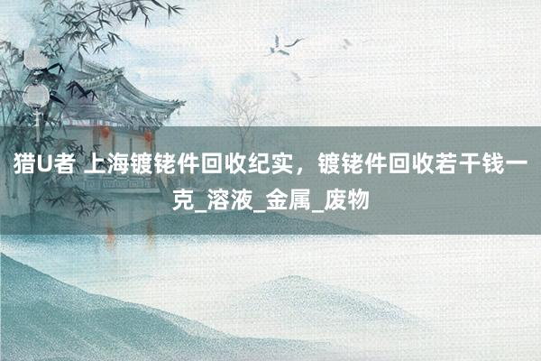 猎U者 上海镀铑件回收纪实，镀铑件回收若干钱一克_溶液_金属_废物