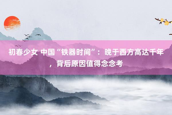 初春少女 中国“铁器时间”：晚于西方高达千年，背后原因值得念念考