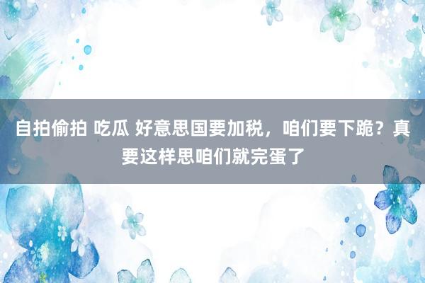 自拍偷拍 吃瓜 好意思国要加税，咱们要下跪？真要这样思咱们就完蛋了