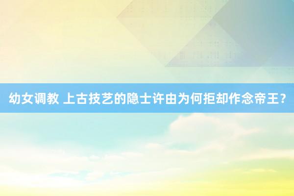 幼女调教 上古技艺的隐士许由为何拒却作念帝王？
