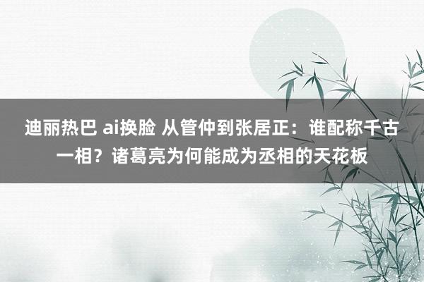 迪丽热巴 ai换脸 从管仲到张居正：谁配称千古一相？诸葛亮为何能成为丞相的天花板