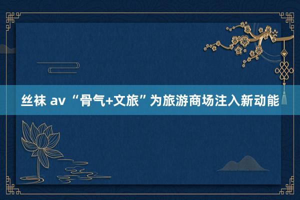 丝袜 av “骨气+文旅”为旅游商场注入新动能