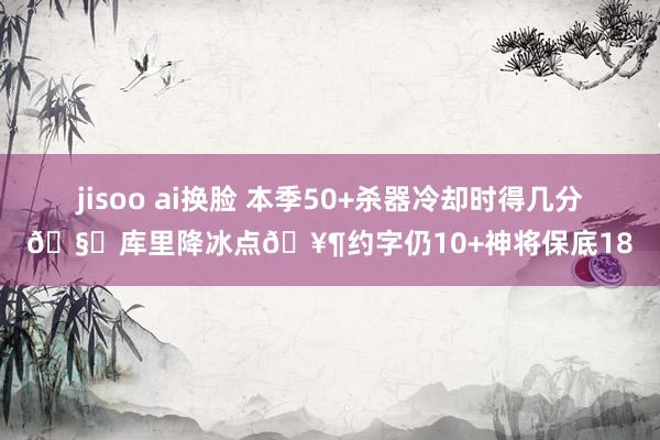 jisoo ai换脸 本季50+杀器冷却时得几分🧐库里降冰点🥶约字仍10+神将保底18