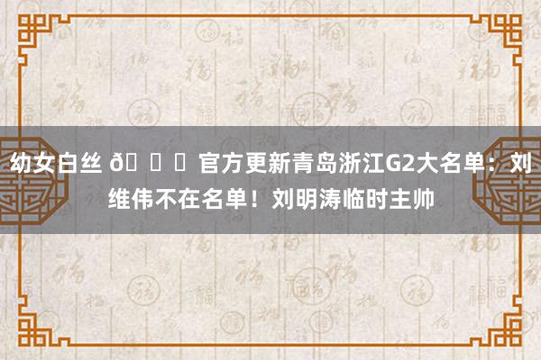 幼女白丝 👀官方更新青岛浙江G2大名单：刘维伟不在名单！刘明涛临时主帅