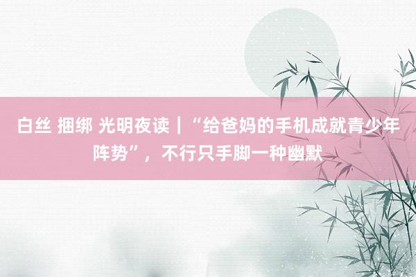 白丝 捆绑 光明夜读｜“给爸妈的手机成就青少年阵势”，不行只手脚一种幽默