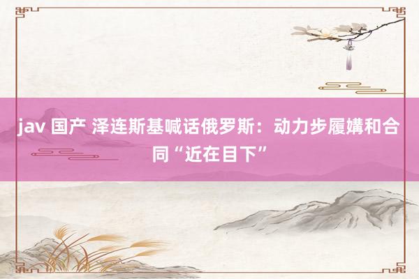 jav 国产 泽连斯基喊话俄罗斯：动力步履媾和合同“近在目下”