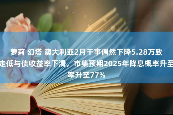 萝莉 幻塔 澳大利亚2月干事偶然下降5.28万致澳元走低与债收益率下滑，市集预期2025年降息概率升至77%