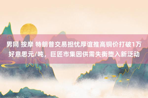 男同 按摩 特朗普交易担忧厚谊推高铜价打破1万好意思元/吨，巨匠市集因供需失衡堕入新泛动