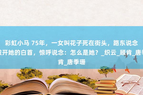 彩虹小马 75年，一女叫花子死在街头，路东说念主拨开她的白首，惊呼说念：怎么是她？_织云_顾肯_唐季珊