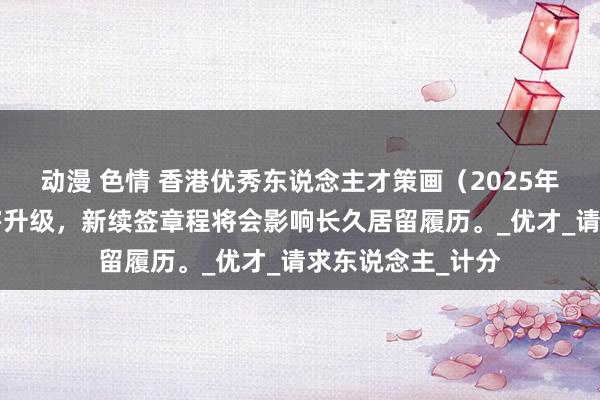 动漫 色情 香港优秀东说念主才策画（2025年4月版）迎来要害升级，新续签章程将会影响长久居留履历。_优才_请求东说念主_计分