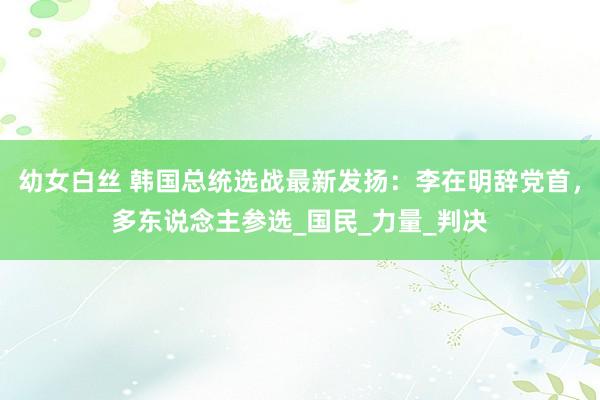 幼女白丝 韩国总统选战最新发扬：李在明辞党首，多东说念主参选_国民_力量_判决