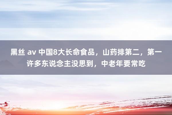 黑丝 av 中国8大长命食品，山药排第二，第一许多东说念主没思到，中老年要常吃
