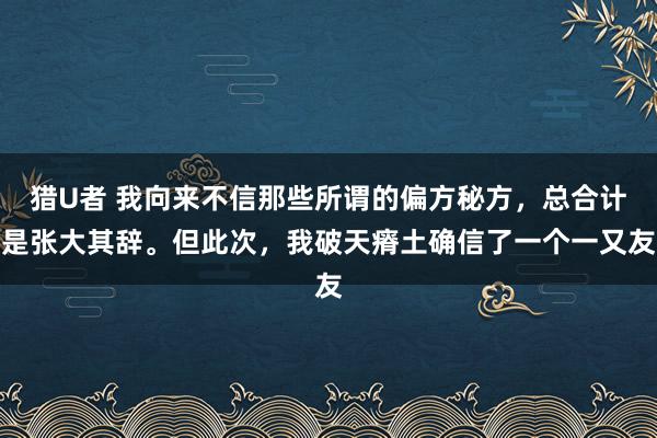 猎U者 我向来不信那些所谓的偏方秘方,总合计是张大其辞。但此次,我破天瘠土确信了一个一又友