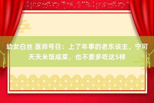 幼女白丝 医师号召：上了年事的老东谈主，宁可天天米饭咸菜，也不要多吃这5样