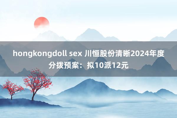 hongkongdoll sex 川恒股份清晰2024年度分拨预案：拟10派12元