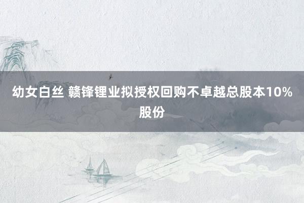 幼女白丝 赣锋锂业拟授权回购不卓越总股本10%股份