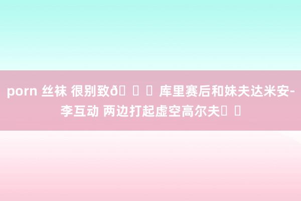 porn 丝袜 很别致😁库里赛后和妹夫达米安-李互动 两边打起虚空高尔夫⛳️