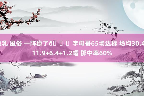 巨乳 風俗 一阵稳了🔒字母哥65场达标 场均30.4+11.9+6.4+1.2帽 掷中率60%