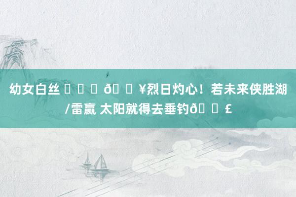 幼女白丝 ❤️‍🔥烈日灼心！若未来侠胜湖/雷赢 太阳就得去垂钓🎣