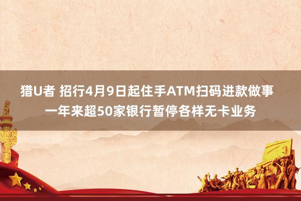 猎U者 招行4月9日起住手ATM扫码进款做事  一年来超50家银行暂停各样无卡业务