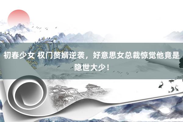 初春少女 权门赘婿逆袭，好意思女总裁惊觉他竟是隐世大少！