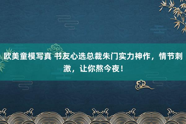 欧美童模写真 书友心选总裁朱门实力神作，情节刺激，让你熬今夜！