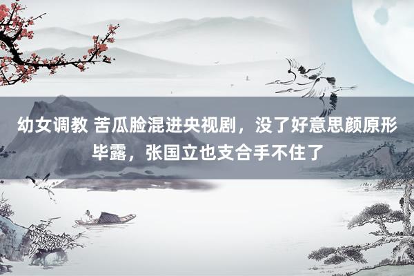 幼女调教 苦瓜脸混进央视剧，没了好意思颜原形毕露，张国立也支合手不住了