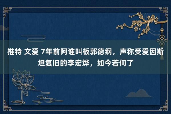 推特 文爱 7年前阿谁叫板郭德纲，声称受爱因斯坦复旧的李宏烨，如今若何了