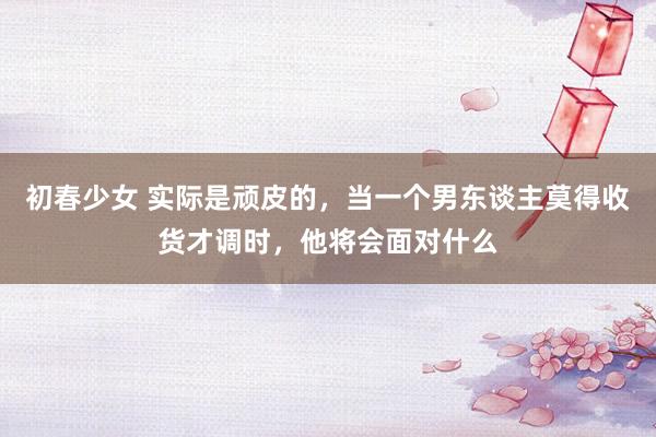 初春少女 实际是顽皮的，当一个男东谈主莫得收货才调时，他将会面对什么