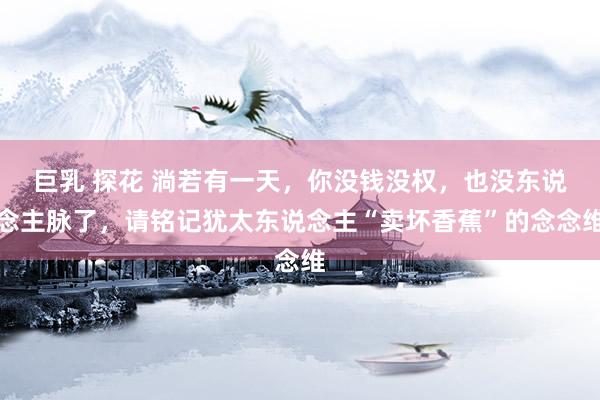巨乳 探花 淌若有一天，你没钱没权，也没东说念主脉了，请铭记犹太东说念主“卖坏香蕉”的念念维