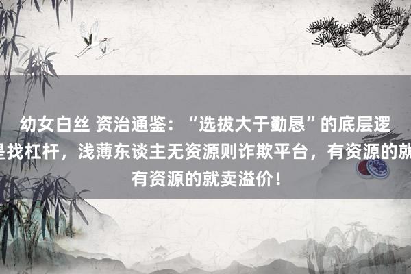 幼女白丝 资治通鉴：“选拔大于勤恳”的底层逻辑，即是找杠杆，浅薄东谈主无资源则诈欺平台，有资源的就卖溢价！