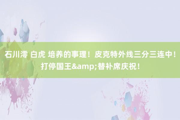 石川澪 白虎 培养的事理！皮克特外线三分三连中！打停国王&替补席庆祝！