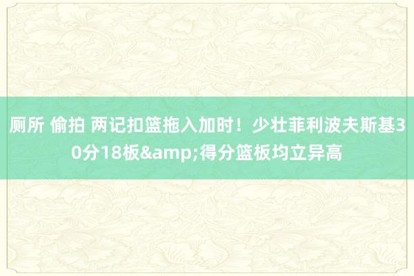 厕所 偷拍 两记扣篮拖入加时！少壮菲利波夫斯基30分18板&得分篮板均立异高