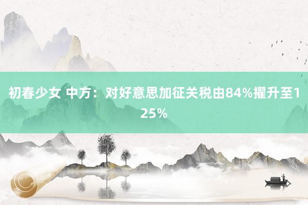 初春少女 中方：对好意思加征关税由84%擢升至125%
