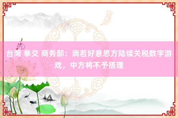 台灣 拳交 商务部：淌若好意思方陆续关税数字游戏，中方将不予搭理
