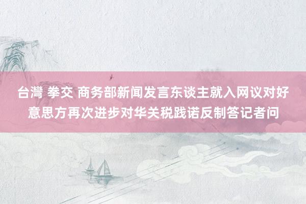 台灣 拳交 商务部新闻发言东谈主就入网议对好意思方再次进步对华关税践诺反制答记者问